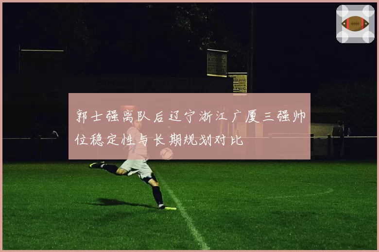 郭士强离队后辽宁浙江广厦三强帅位稳定性与长期规划对比