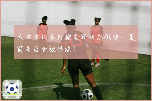 天津津门虎外援前锋状态低迷，夏窗是否会被替换？