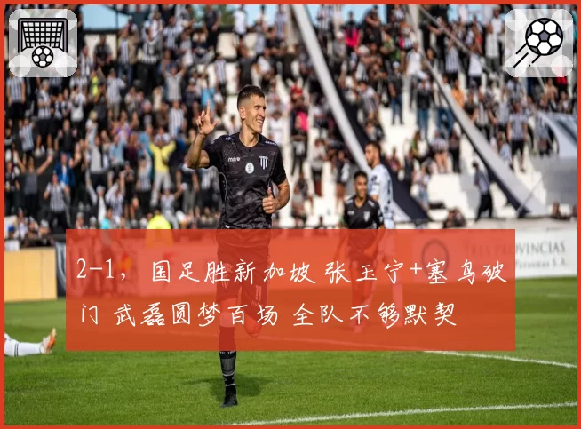 2-1，国足胜新加坡 张玉宁+塞鸟破门 武磊圆梦百场 全队不够默契