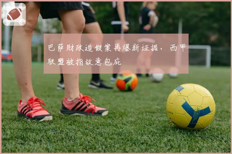 巴萨财政造假案再爆新证据,西甲联盟被指故意包庇