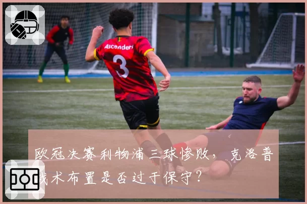 欧冠决赛利物浦三球惨败,克洛普战术布置是否过于保守?
