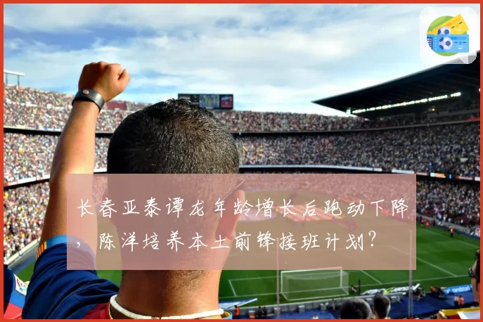 长春亚泰谭龙年龄增长后跑动下降，陈洋培养本土前锋接班计划？
