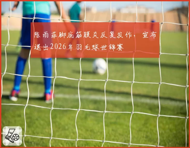 陈雨菲脚底筋膜炎反复发作，宣布退出2026年羽毛球世锦赛