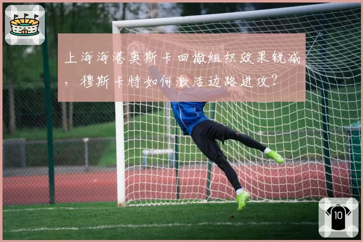 上海海港奥斯卡回撤组织效果锐减,穆斯卡特如何激活边路进攻?