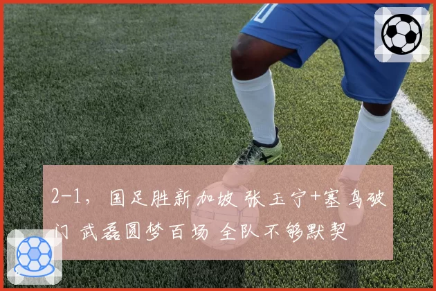 2-1，国足胜新加坡 张玉宁+塞鸟破门 武磊圆梦百场 全队不够默契