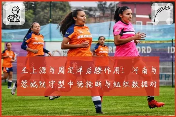 王上源与周定洋后腰作用:河南与蓉城防守型中场抢断与组织数据对比
