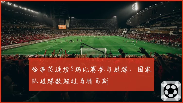 哈弗茨连续5场比赛参与进球，国家队进球数超过马特乌斯