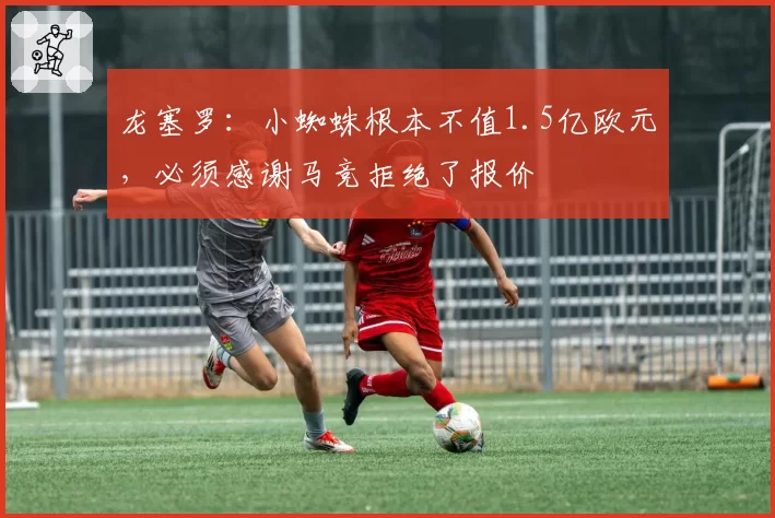龙塞罗：小蜘蛛根本不值1.5亿欧元，必须感谢马竞拒绝了报价