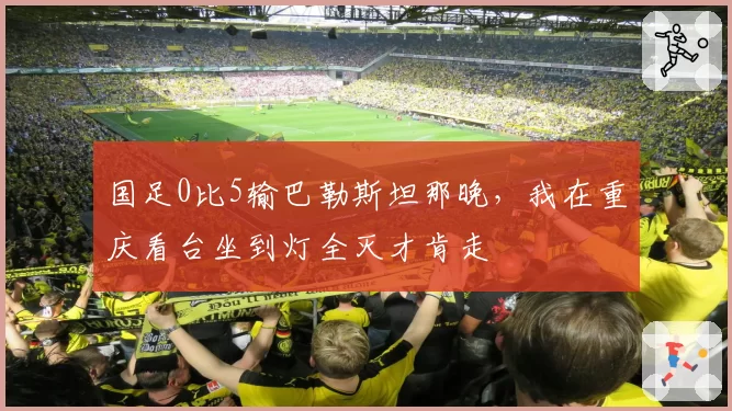 国足0比5输巴勒斯坦那晚,我在重庆看台坐到灯全灭才肯走