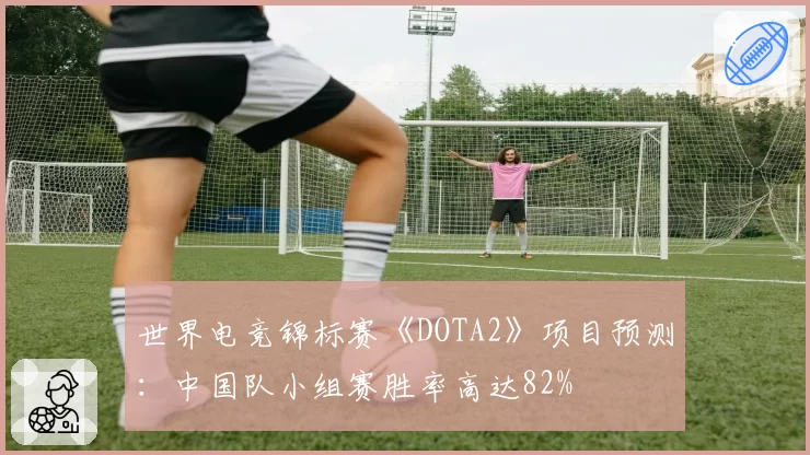世界电竞锦标赛《DOTA2》项目预测：中国队小组赛胜率高达82%