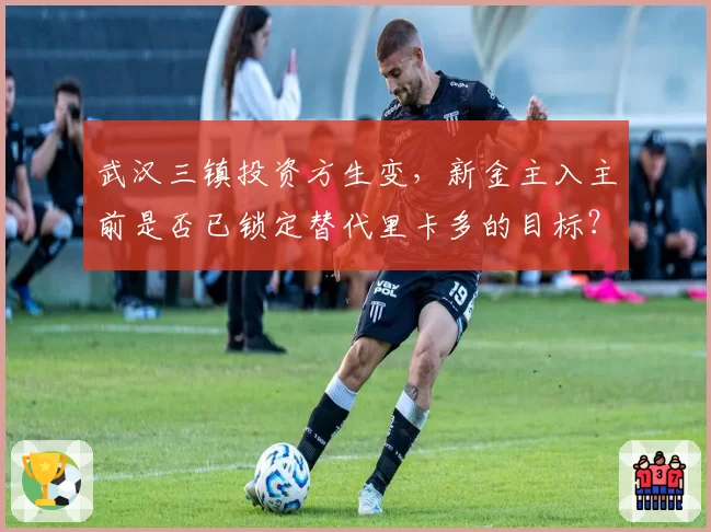 武汉三镇投资方生变，新金主入主前是否已锁定替代里卡多的目标？