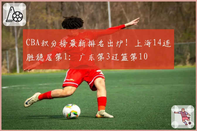 CBA积分榜最新排名出炉!上海14连胜稳居第1:广东第3辽篮第10