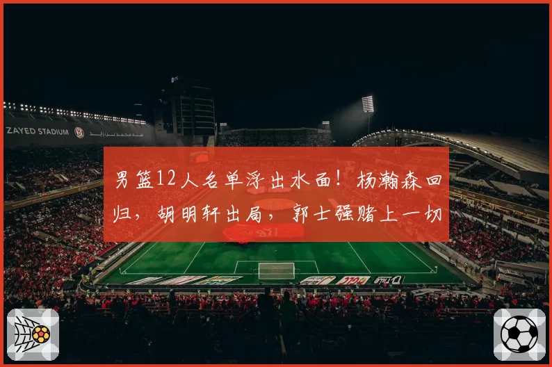 男篮12人名单浮出水面!杨瀚森回归,胡明轩出局,郭士强赌上一切