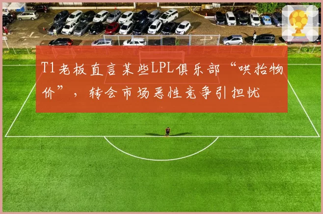 T1老板直言某些LPL俱乐部“哄抬物价”，转会市场恶性竞争引担忧