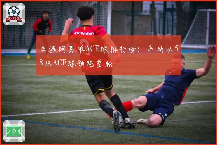 年温网男单ACE球排行榜:辛纳以58记ACE球领跑首轮