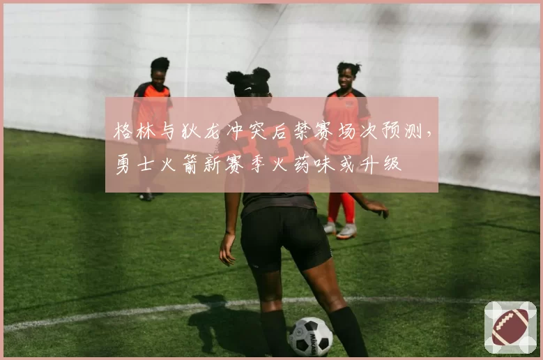 格林与狄龙冲突后禁赛场次预测，勇士火箭新赛季火药味或升级