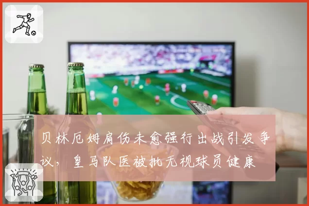 贝林厄姆肩伤未愈强行出战引发争议，皇马队医被批无视球员健康