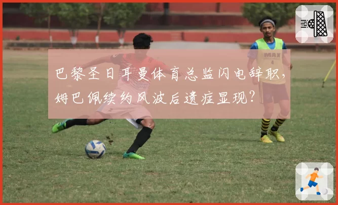 巴黎圣日耳曼体育总监闪电辞职,姆巴佩续约风波后遗症显现?