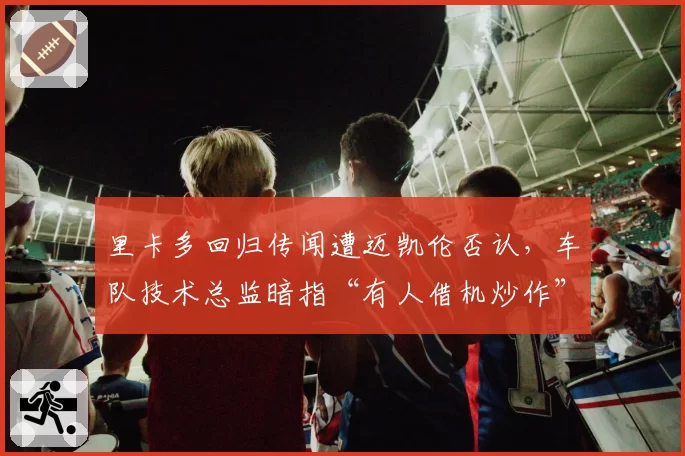 里卡多回归传闻遭迈凯伦否认,车队技术总监暗指“有人借机炒作”