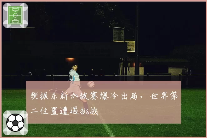 樊振东新加坡赛爆冷出局,世界第二位置遭遇挑战