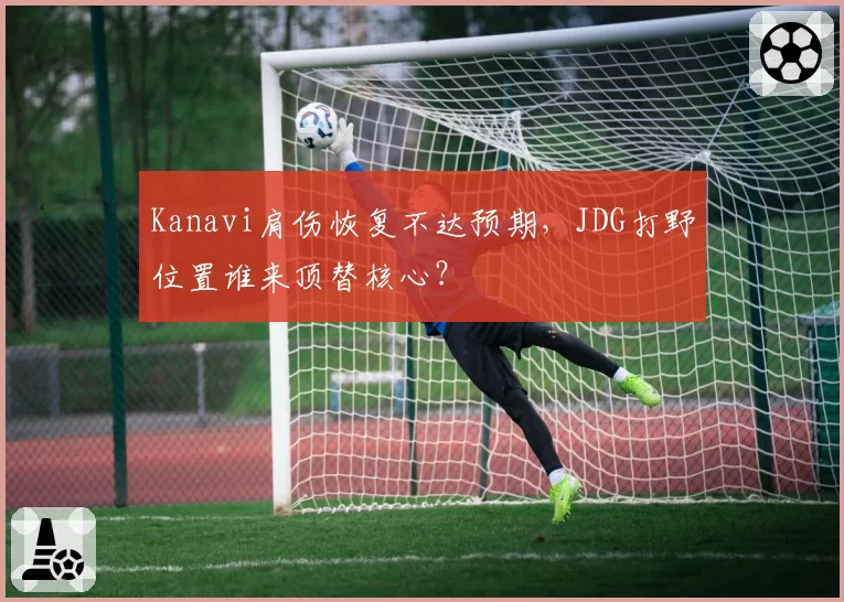 Kanavi肩伤恢复不达预期,JDG打野位置谁来顶替核心?