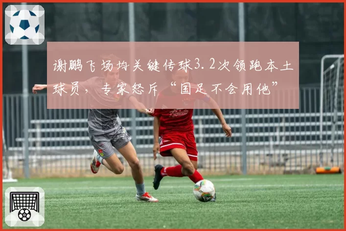 谢鹏飞场均关键传球3.2次领跑本土球员，专家怒斥“国足不会用他”