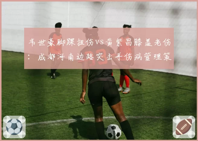 韦世豪脚踝扭伤vs黄紫昌膝盖老伤：成都河南边路突击手伤病管理策略迥异