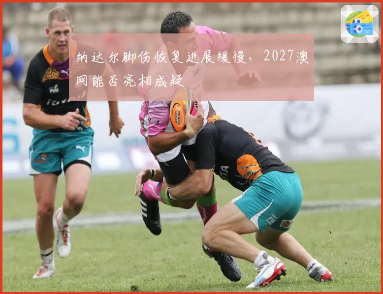 纳达尔脚伤恢复进展缓慢，2027澳网能否亮相成疑