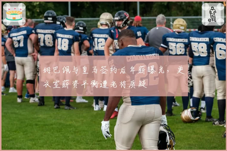 姆巴佩与皇马签约后年薪曝光，更衣室薪资平衡遭老将质疑