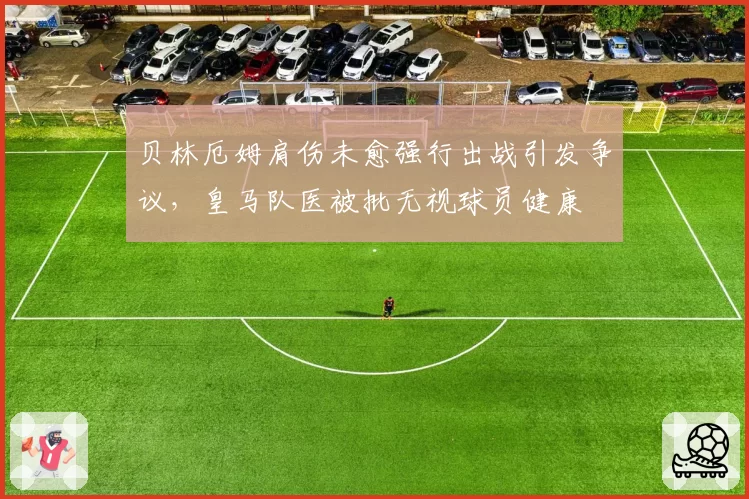 贝林厄姆肩伤未愈强行出战引发争议，皇马队医被批无视球员健康