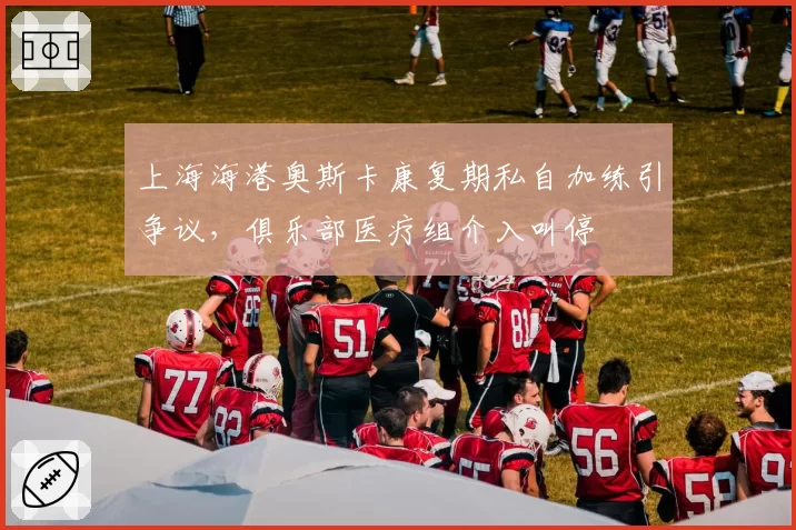上海海港奥斯卡康复期私自加练引争议,俱乐部医疗组介入叫停
