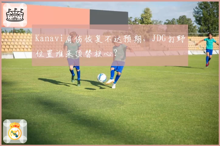 Kanavi肩伤恢复不达预期,JDG打野位置谁来顶替核心?