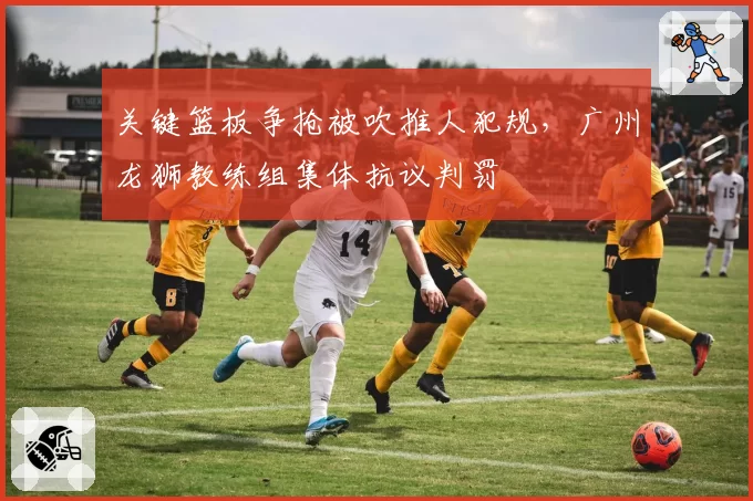 关键篮板争抢被吹推人犯规，广州龙狮教练组集体抗议判罚