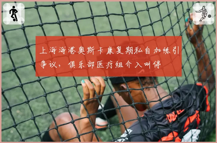 上海海港奥斯卡康复期私自加练引争议,俱乐部医疗组介入叫停