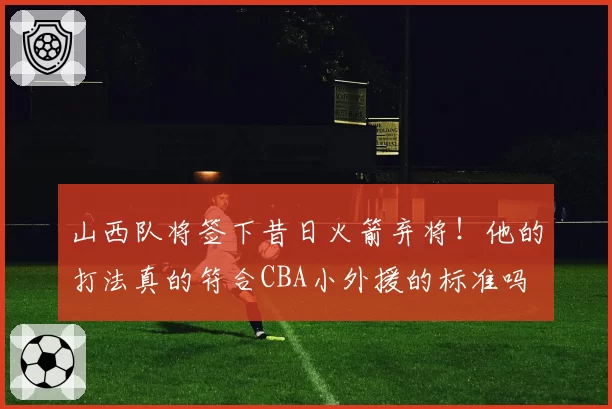 山西队将签下昔日火箭弃将!他的打法真的符合CBA小外援的标准吗