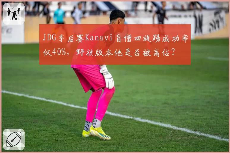 JDG季后赛Kanavi盲僧回旋踢成功率仅40%,野核版本他是否被高估?
