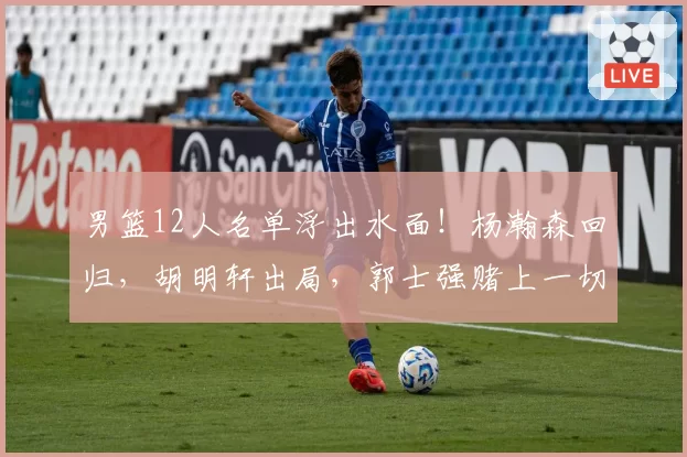 男篮12人名单浮出水面!杨瀚森回归,胡明轩出局,郭士强赌上一切
