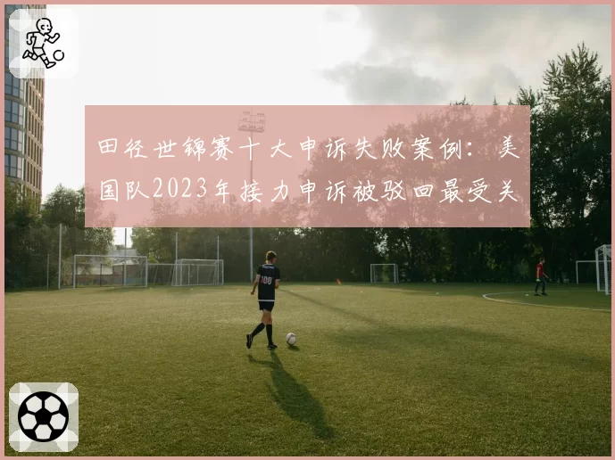 田径世锦赛十大申诉失败案例：美国队2023年接力申诉被驳回最受关注