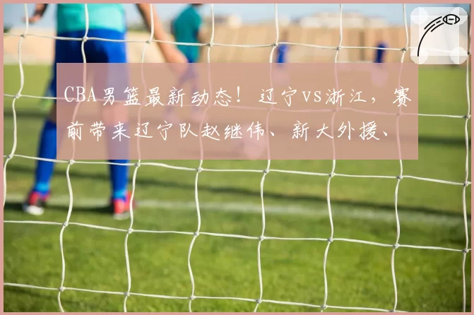 CBA男篮最新动态!辽宁vs浙江,赛前带来辽宁队赵继伟、新大外援、威尔斯以及浙江男篮最新消息