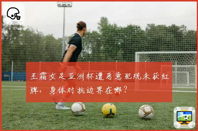 王霜女足亚洲杯遭恶意犯规未获红牌,身体对抗边界在哪?
