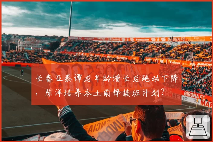 长春亚泰谭龙年龄增长后跑动下降，陈洋培养本土前锋接班计划？