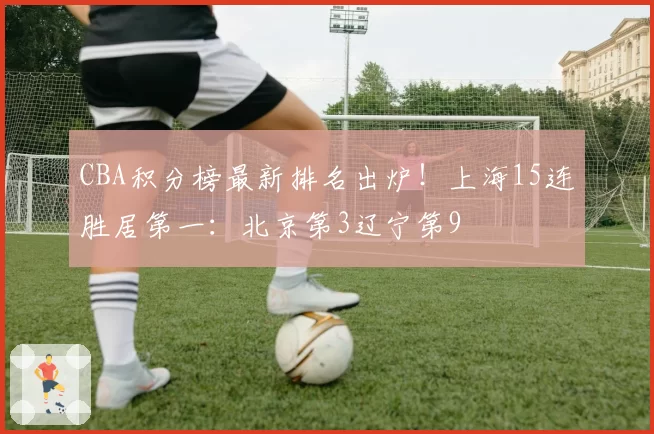 CBA积分榜最新排名出炉!上海15连胜居第一:北京第3辽宁第9