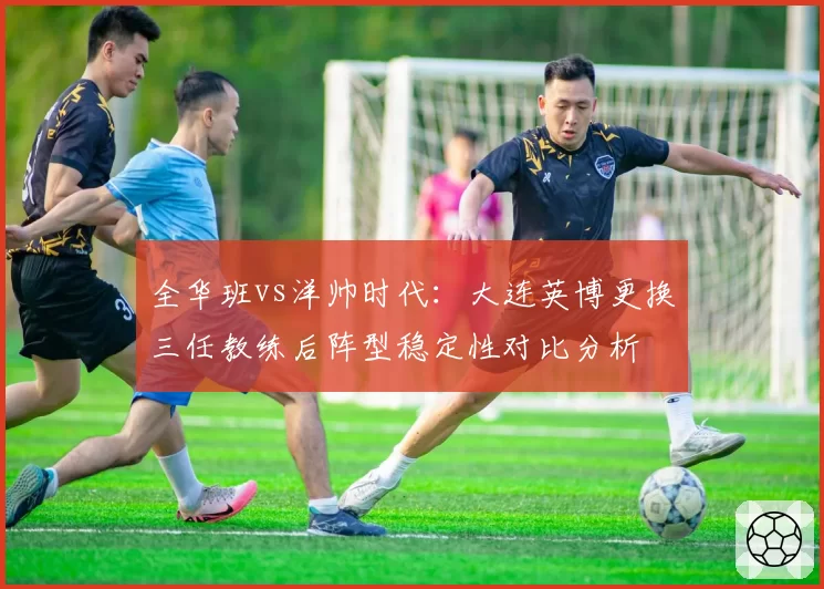 全华班vs洋帅时代：大连英博更换三任教练后阵型稳定性对比分析