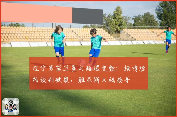 辽宁男篮卫冕之路遇变数：杨鸣续约谈判破裂，雅尼斯火线接手