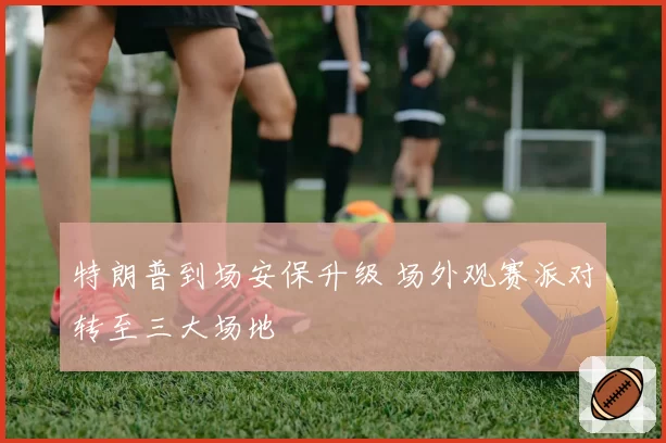 特朗普到场安保升级 场外观赛派对转至三大场地