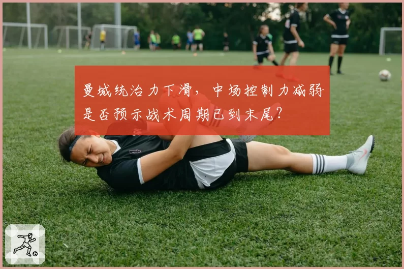 曼城统治力下滑,中场控制力减弱是否预示战术周期已到末尾?