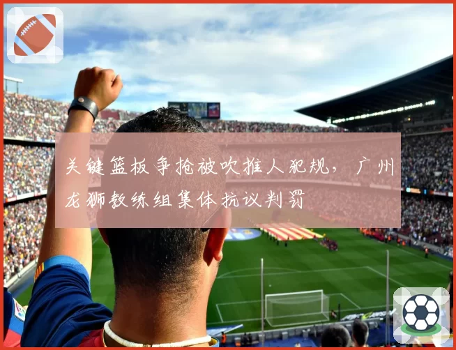 关键篮板争抢被吹推人犯规，广州龙狮教练组集体抗议判罚