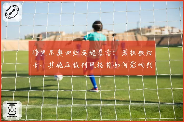 穆里尼奥回归英超悬念:若执教纽卡,其施压裁判风格将如何影响判罚环境?
