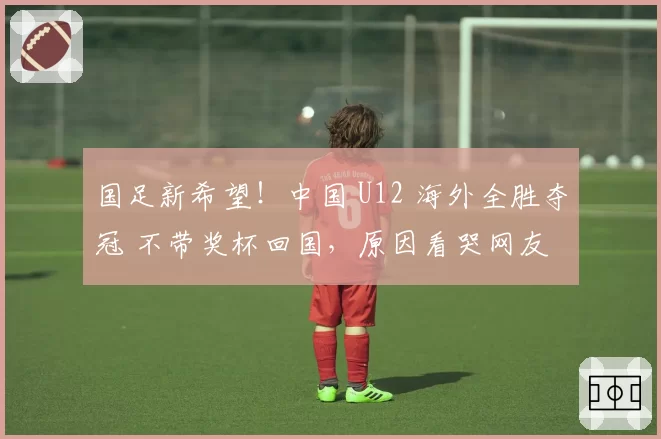 国足新希望！中国 U12 海外全胜夺冠 不带奖杯回国，原因看哭网友