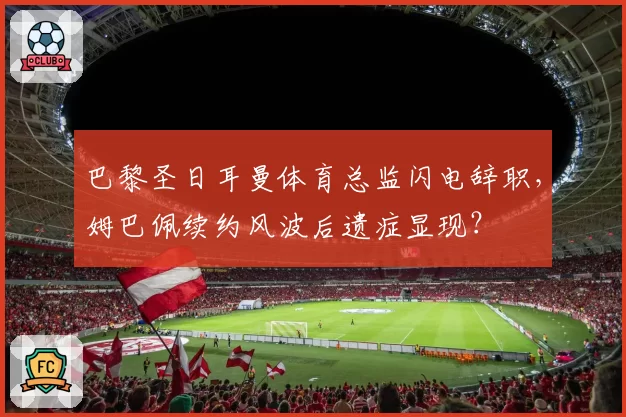 巴黎圣日耳曼体育总监闪电辞职,姆巴佩续约风波后遗症显现?